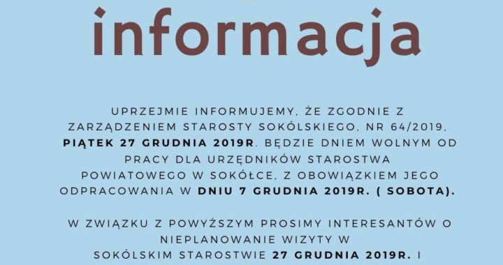 Uprzejmie informujemy, że zgodnie z Zarządzeniem Starosty Sokólskiego Piątek 27 grudnia 2019r. będzie dniem wolnym od pracy dla urzędników Starostwa Powiatowego w Sokółce, z obowiązkiem jego odpracowania w dniu 7 grudnia 2019r. (sobota). W związku z powyższym prosimy interesantów o nieplanowanie wizyty w Sokólskim Starostwie 27 grudnia 2019r. i przełożenie jej na inny dogodny termin.